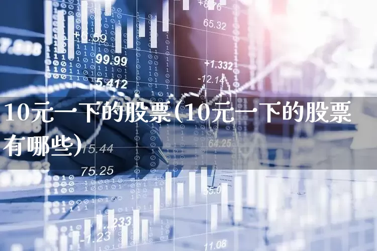 10元一下的股票(10元一下的股票有哪些)_https://www.haiwangdasha.com_北交所_第1张
