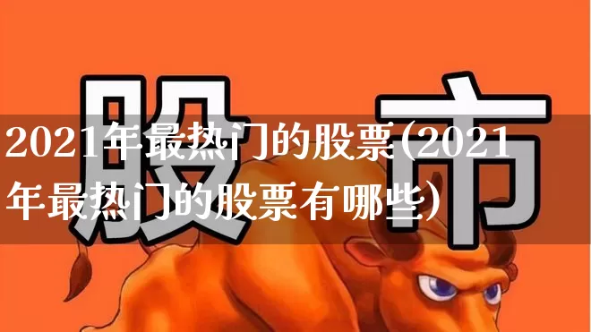 2021年最热门的股票(2021年最热门的股票有哪些)_https://www.haiwangdasha.com_深交所_第1张