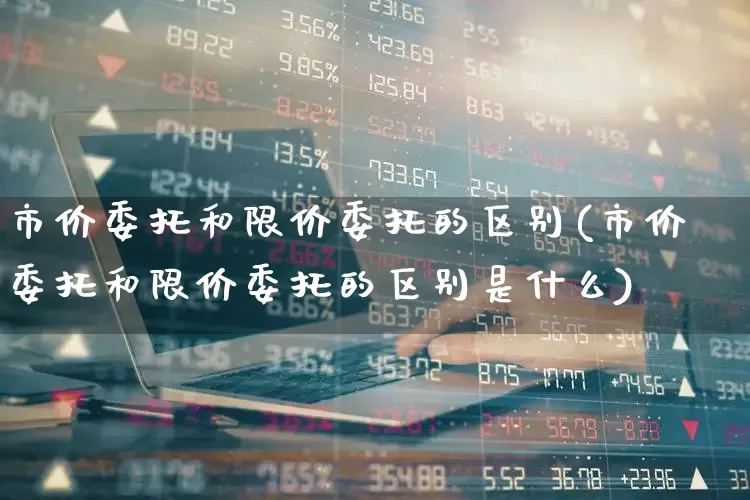 市价委托和限价委托的区别(市价委托和限价委托的区别是什么)_https://www.haiwangdasha.com_深交所_第1张