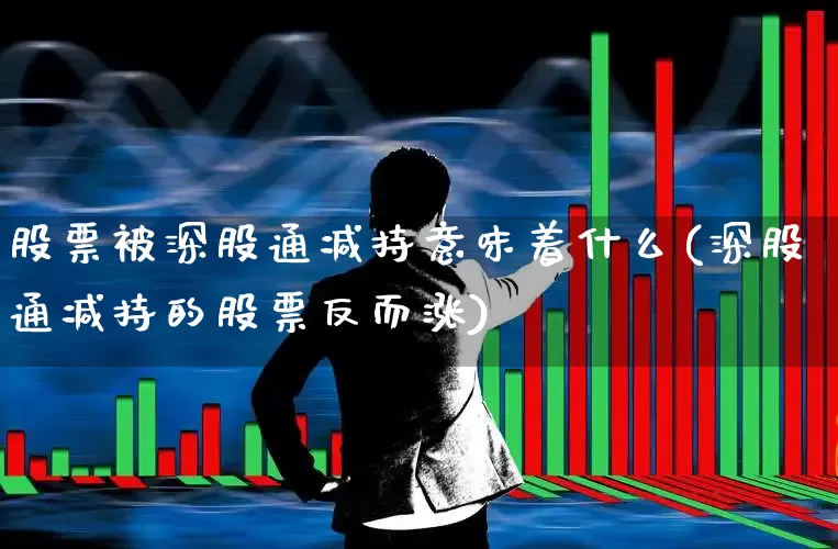 股票被深股通减持意味着什么(深股通减持的股票反而涨)_https://www.haiwangdasha.com_上交所_第1张