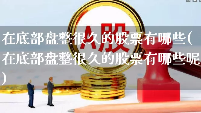 在底部盘整很久的股票有哪些(在底部盘整很久的股票有哪些呢)_https://www.haiwangdasha.com_上交所_第1张