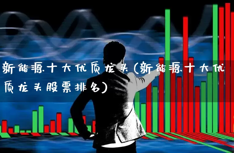 新能源十大优质龙头(新能源十大优质龙头股票排名)_https://www.haiwangdasha.com_北交所_第1张