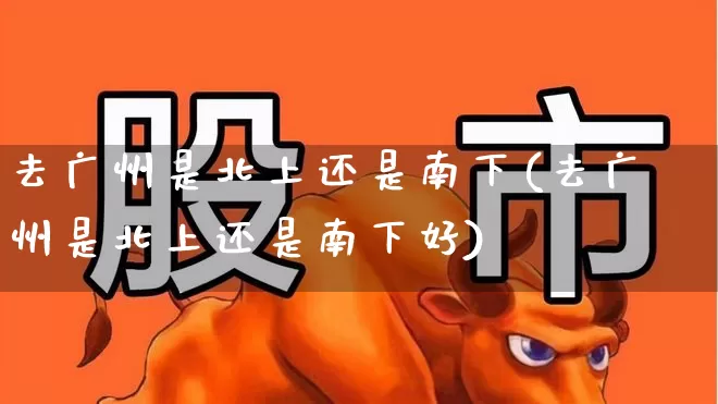 去广州是北上还是南下(去广州是北上还是南下好)_https://www.haiwangdasha.com_北交所_第1张