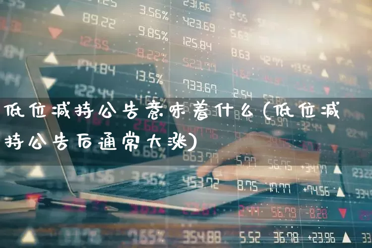 低位减持公告意味着什么(低位减持公告后通常大涨)_https://www.haiwangdasha.com_创业板_第1张