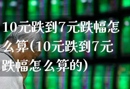 10元跌到7元跌幅怎么算(10元跌到7元跌幅怎么算的)_https://www.haiwangdasha.com_上交所_第1张
