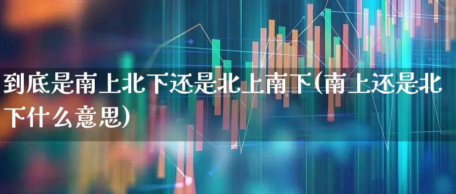 到底是南上北下还是北上南下(南上还是北下什么意思)_https://www.haiwangdasha.com_上交所_第1张