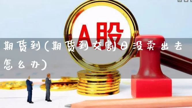 期货到(期货到交割日没卖出去怎么办)_https://www.haiwangdasha.com_广期所_第1张
