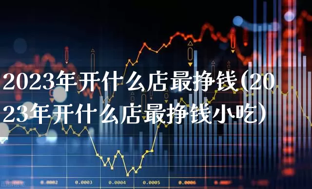 2023年开什么店最挣钱(2023年开什么店最挣钱小吃)_https://www.haiwangdasha.com_北交所_第1张