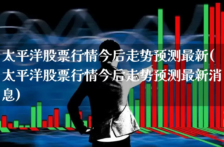 太平洋股票行情今后走势预测最新(太平洋股票行情今后走势预测最新消息)_https://www.haiwangdasha.com_科创板_第1张