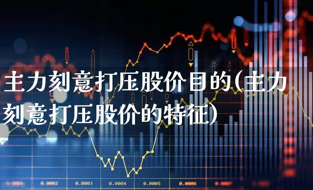 主力刻意打压股价目的(主力刻意打压股价的特征)_https://www.haiwangdasha.com_科创板_第1张