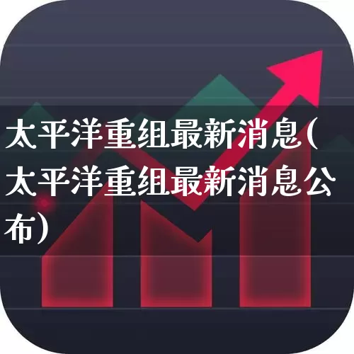 太平洋重组最新消息(太平洋重组最新消息公布)_https://www.haiwangdasha.com_创业板_第1张