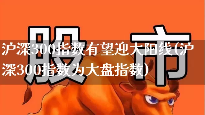 沪深300指数有望迎大阳线(沪深300指数为大盘指数)_https://www.haiwangdasha.com_北交所_第1张