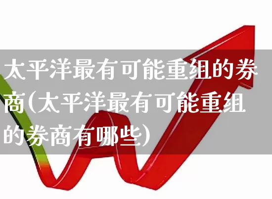 太平洋最有可能重组的券商(太平洋最有可能重组的券商有哪些)_https://www.haiwangdasha.com_科创板_第1张
