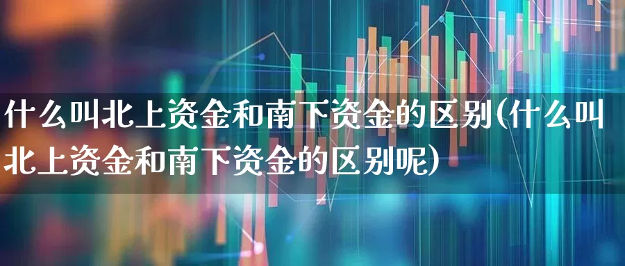 什么叫北上资金和南下资金的区别(什么叫北上资金和南下资金的区别呢)_https://www.haiwangdasha.com_科创板_第1张