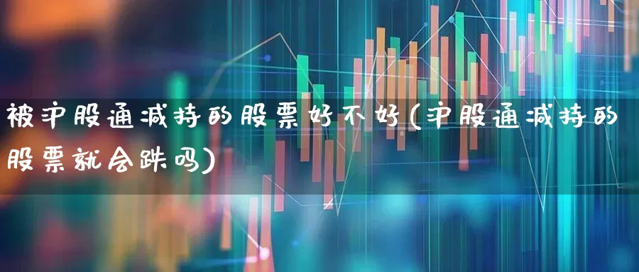 被沪股通减持的股票好不好(沪股通减持的股票就会跌吗)_https://www.haiwangdasha.com_创业板_第1张