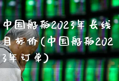 中国船舶2023年长线目标价(中国船舶2023年订单)_https://www.haiwangdasha.com_创业板_第1张