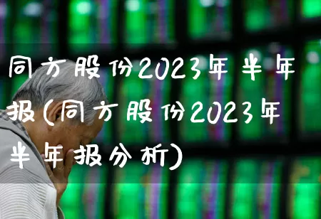 同方股份2023年半年报(同方股份2023年半年报分析)_https://www.haiwangdasha.com_深交所_第1张
