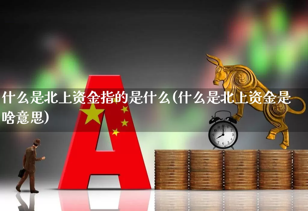 什么是北上资金指的是什么(什么是北上资金是啥意思)_https://www.haiwangdasha.com_深交所_第1张