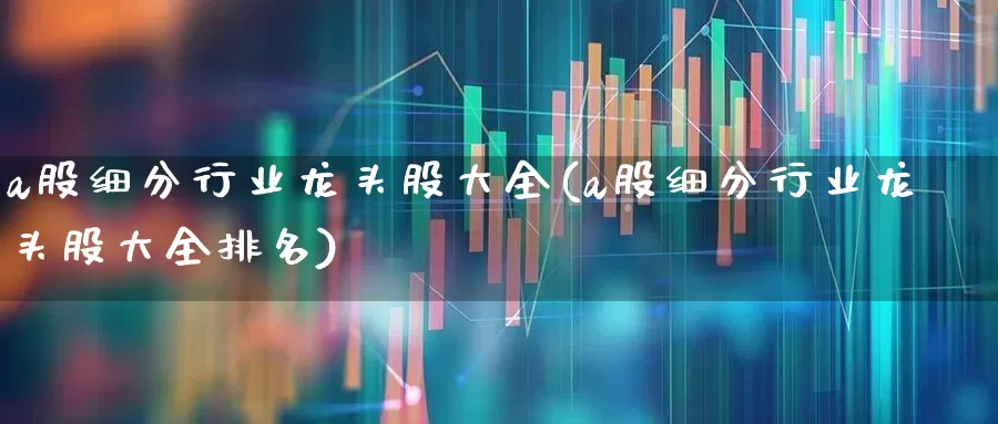 a股细分行业龙头股大全(a股细分行业龙头股大全排名)_https://www.haiwangdasha.com_科创板_第1张