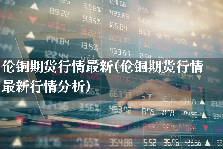 伦铜期货行情最新(伦铜期货行情最新行情分析)_https://www.haiwangdasha.com_上期能源_第1张