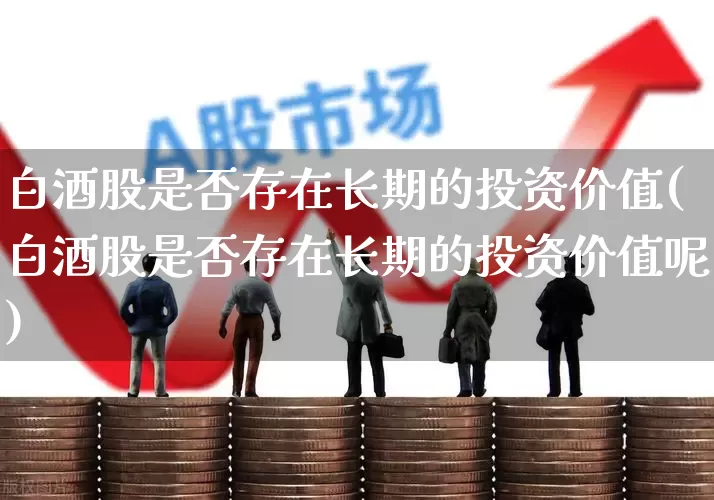 白酒股是否存在长期的投资价值(白酒股是否存在长期的投资价值呢)_https://www.haiwangdasha.com_创业板_第1张