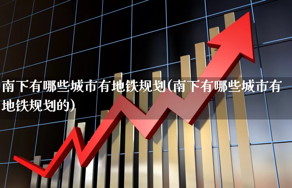 南下有哪些城市有地铁规划(南下有哪些城市有地铁规划的)_https://www.haiwangdasha.com_深交所_第1张