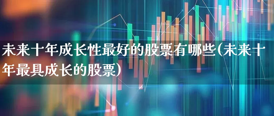 未来十年成长性最好的股票有哪些(未来十年最具成长的股票)_https://www.haiwangdasha.com_深交所_第1张