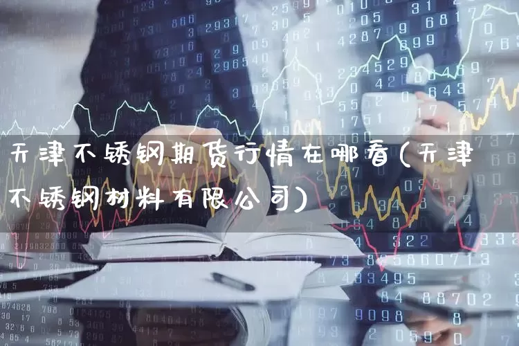 天津不锈钢期货行情在哪看(天津不锈钢材料有限公司)_https://www.haiwangdasha.com_中金所_第1张