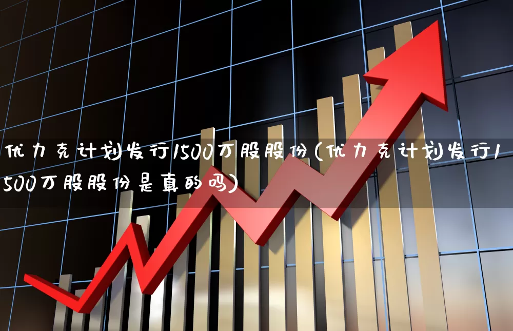 优力克计划发行1500万股股份(优力克计划发行1500万股股份是真的吗)_https://www.haiwangdasha.com_上交所_第1张