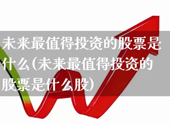 未来最值得投资的股票是什么(未来最值得投资的股票是什么股)_https://www.haiwangdasha.com_深交所_第1张