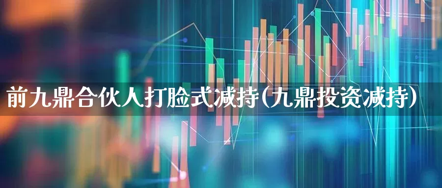 前九鼎合伙人打脸式减持(九鼎投资减持)_https://www.haiwangdasha.com_深交所_第1张