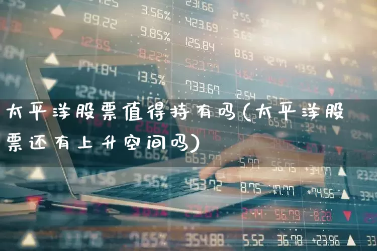 太平洋股票值得持有吗(太平洋股票还有上升空间吗)_https://www.haiwangdasha.com_上交所_第1张