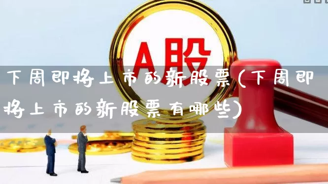 下周即将上市的新股票(下周即将上市的新股票有哪些)_https://www.haiwangdasha.com_深交所_第1张