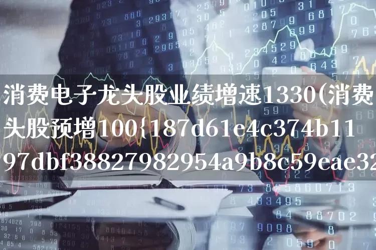 消费电子龙头股业绩增速1330(消费电子概念龙头股预增100%)_https://www.haiwangdasha.com_上交所_第1张