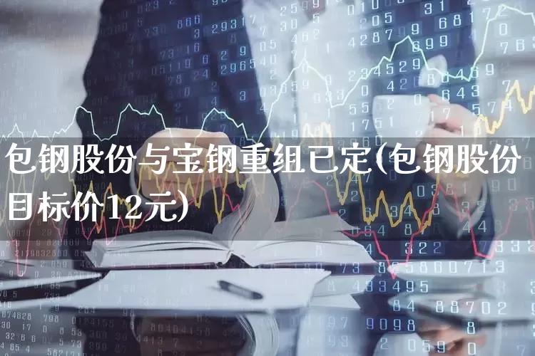 包钢股份与宝钢重组已定(包钢股份目标价12元)_https://www.haiwangdasha.com_科创板_第1张
