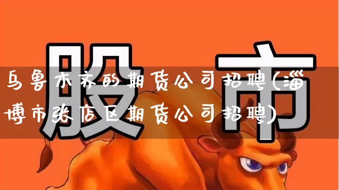 乌鲁木齐的期货公司招聘(淄博市张店区期货公司招聘)_https://www.haiwangdasha.com_北交所_第1张