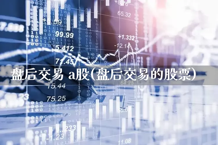 盘后交易 a股(盘后交易的股票)_https://www.haiwangdasha.com_深交所_第1张