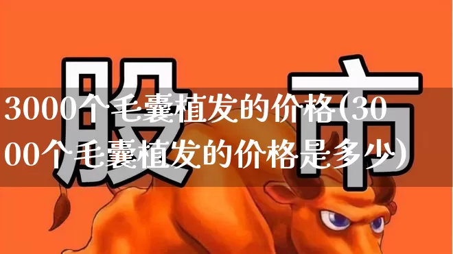 3000个毛囊植发的价格(3000个毛囊植发的价格是多少)_https://www.haiwangdasha.com_创业板_第1张