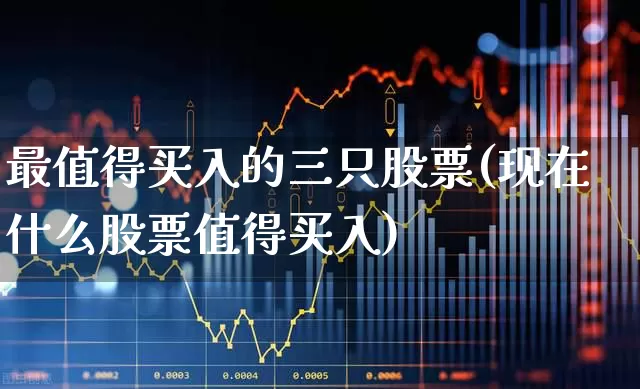 最值得买入的三只股票(现在什么股票值得买入)_https://www.haiwangdasha.com_北交所_第1张