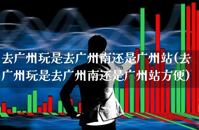 去广州玩是去广州南还是广州站(去广州玩是去广州南还是广州站方便)_https://www.haiwangdasha.com_深交所_第1张