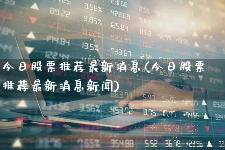 今日股票推荐最新消息(今日股票推荐最新消息新闻)_https://www.haiwangdasha.com_北交所_第1张