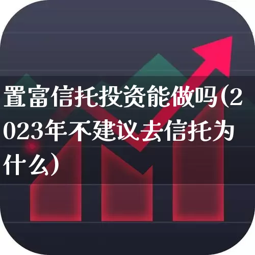 置富信托投资能做吗(2023年不建议去信托为什么)_https://www.haiwangdasha.com_创业板_第1张