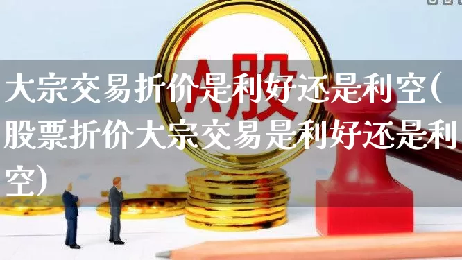 大宗交易折价是利好还是利空(股票折价大宗交易是利好还是利空)_https://www.haiwangdasha.com_北交所_第1张
