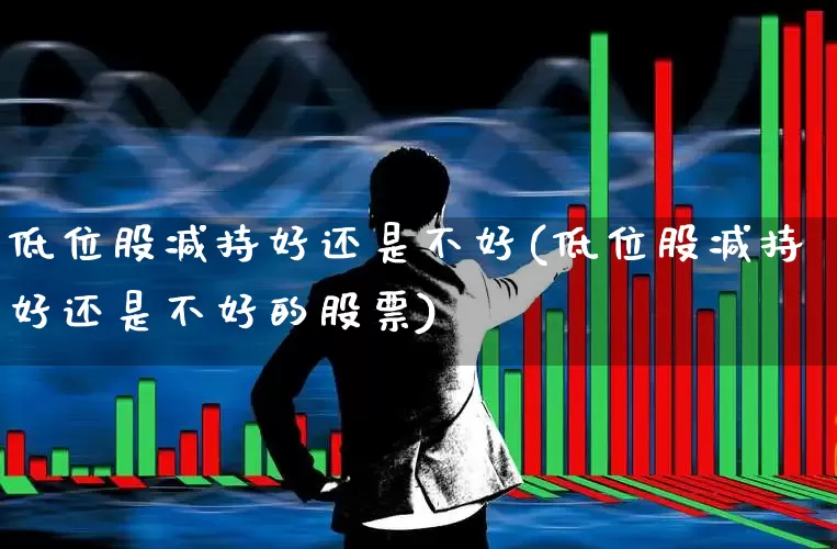 低位股减持好还是不好(低位股减持好还是不好的股票)_https://www.haiwangdasha.com_上交所_第1张