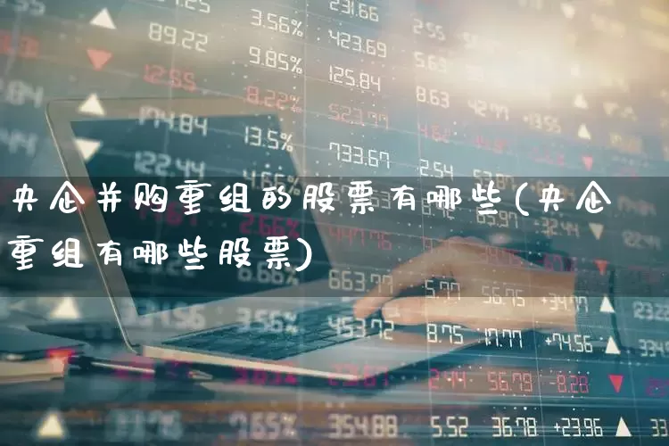 央企并购重组的股票有哪些(央企重组有哪些股票)_https://www.haiwangdasha.com_北交所_第1张