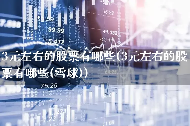 3元左右的股票有哪些(3元左右的股票有哪些(雪球))_https://www.haiwangdasha.com_深交所_第1张