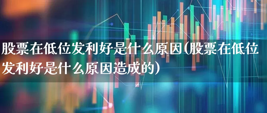股票在低位发利好是什么原因(股票在低位发利好是什么原因造成的)_https://www.haiwangdasha.com_北交所_第1张