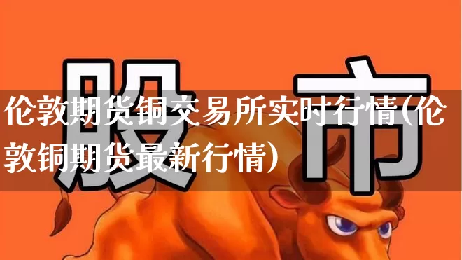 伦敦期货铜交易所实时行情(伦敦铜期货最新行情)_https://www.haiwangdasha.com_创业板_第1张