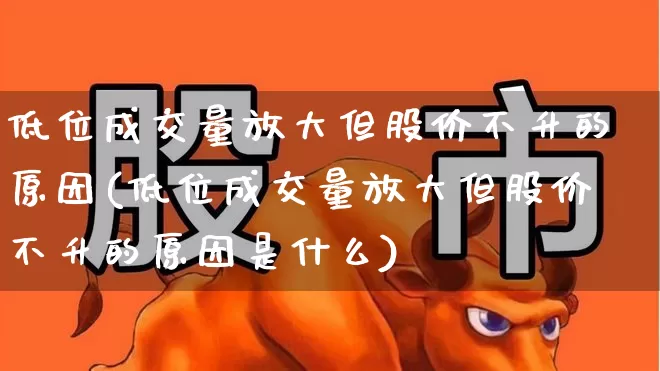 低位成交量放大但股价不升的原因(低位成交量放大但股价不升的原因是什么)_https://www.haiwangdasha.com_北交所_第1张