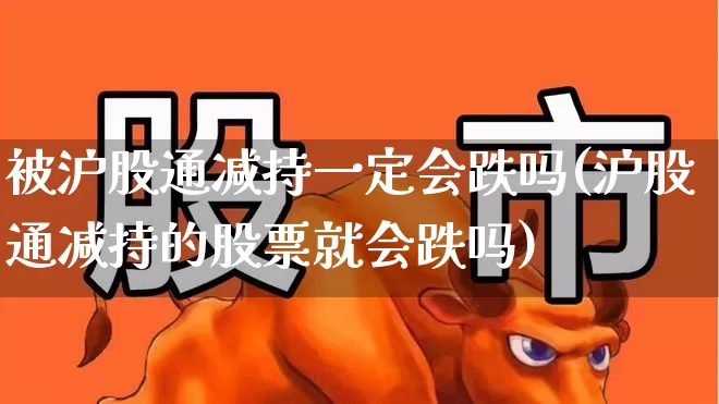 被沪股通减持一定会跌吗(沪股通减持的股票就会跌吗)_https://www.haiwangdasha.com_深交所_第1张
